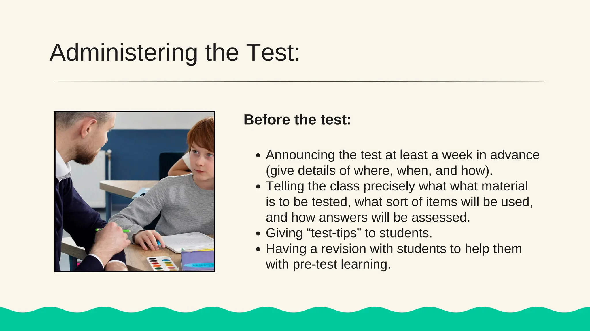 Administering the Test:
Announcing the test at least a week in advance
(give details of where, when, and how).
Telling the class precisely what what material
is to be tested, what sort of items will be used,
and how answers will be assessed.
Giving “test-tips” to students.
Having a revision with students to help them
with pre-test learning.
Before the test:
 