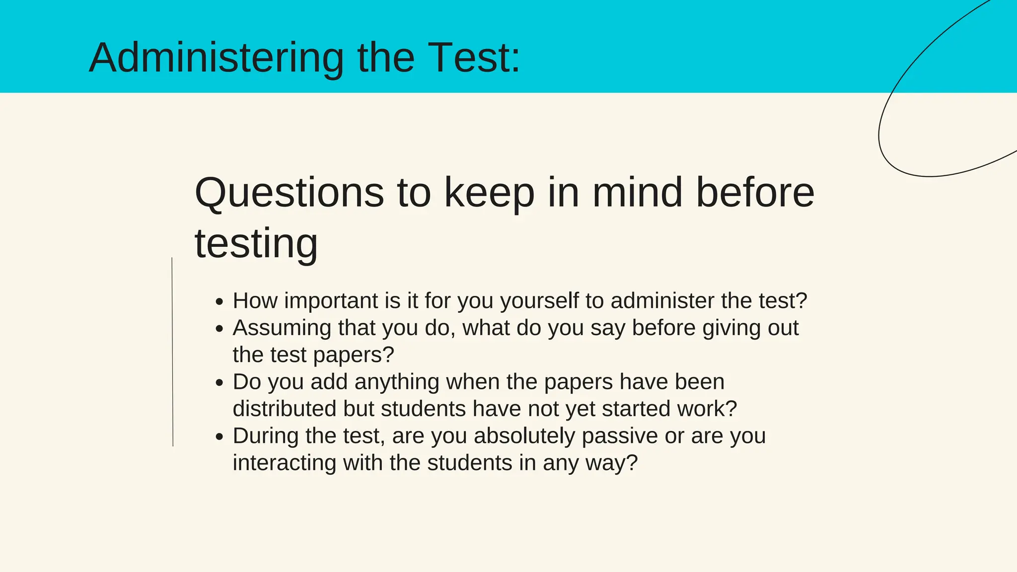 Questions to keep in mind before
testing
How important is it for you yourself to administer the test?
Assuming that you do, what do you say before giving out
the test papers?
Do you add anything when the papers have been
distributed but students have not yet started work?
During the test, are you absolutely passive or are you
interacting with the students in any way?
Administering the Test:
 