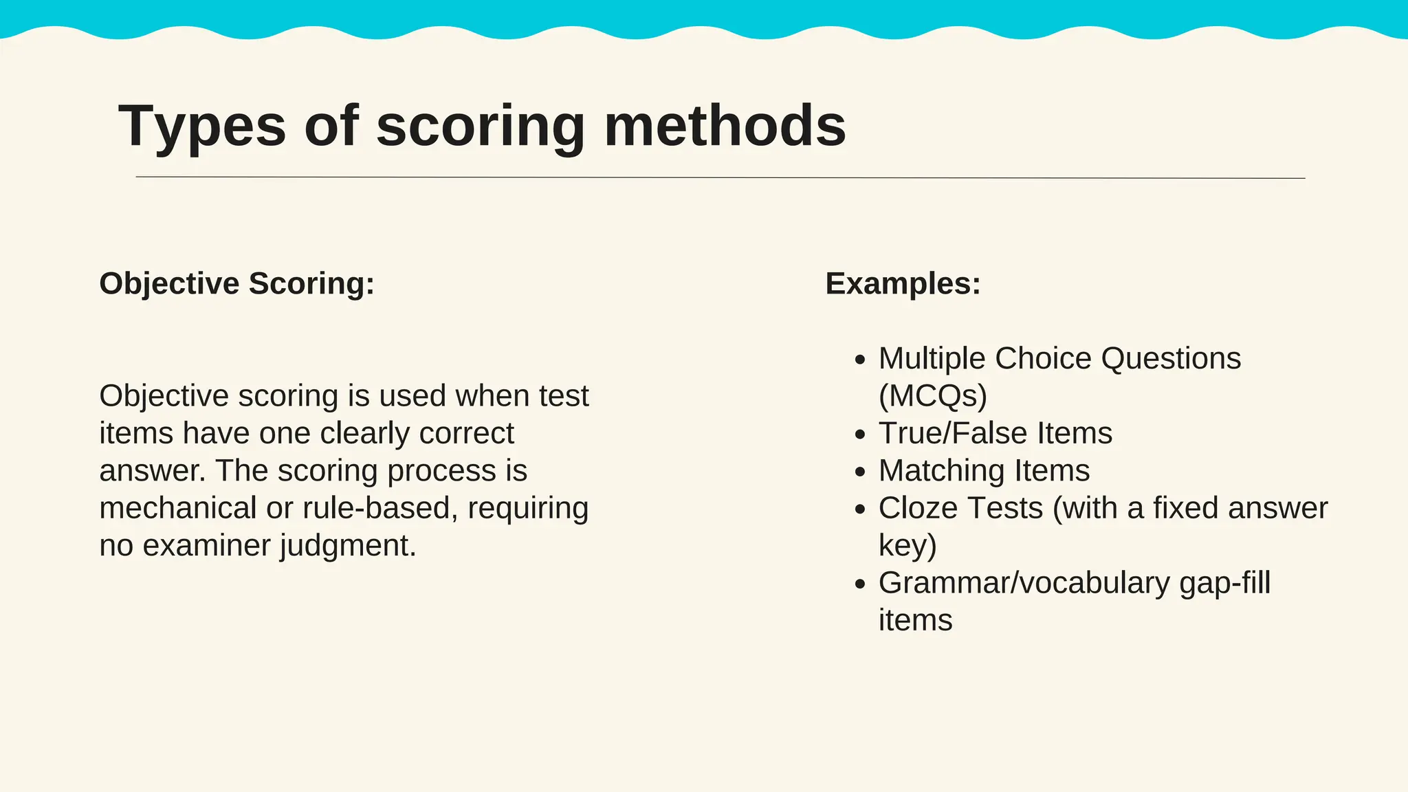 Types of scoring methods
Objective Scoring:
Objective scoring is used when test
items have one clearly correct
answer. The scoring process is
mechanical or rule-based, requiring
no examiner judgment.
Examples:
Multiple Choice Questions
(MCQs)
True/False Items
Matching Items
Cloze Tests (with a fixed answer
key)
Grammar/vocabulary gap-fill
items
 