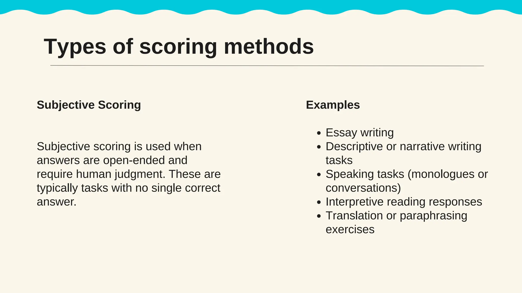 Subjective Scoring
Subjective scoring is used when
answers are open-ended and
require human judgment. These are
typically tasks with no single correct
answer.
Examples
Essay writing
Descriptive or narrative writing
tasks
Speaking tasks (monologues or
conversations)
Interpretive reading responses
Translation or paraphrasing
exercises
Types of scoring methods
 