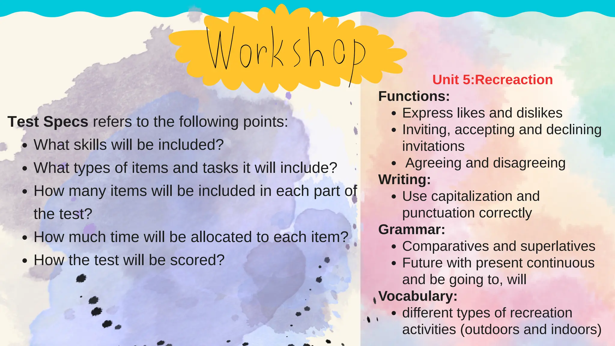 Functions:
Express likes and dislikes
Inviting, accepting and declining
invitations
Agreeing and disagreeing
Writing:
Use capitalization and
punctuation correctly
Grammar:
Comparatives and superlatives
Future with present continuous
and be going to, will
Vocabulary:
different types of recreation
activities (outdoors and indoors)
Unit 5:Recreaction
Test Specs refers to the following points:
What skills will be included?
What types of items and tasks it will include?
How many items will be included in each part of
the test?
How much time will be allocated to each item?
How the test will be scored?
 