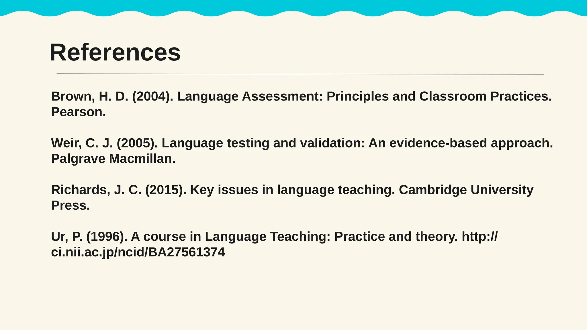 References
Brown, H. D. (2004). Language Assessment: Principles and Classroom Practices.
Pearson.
Weir, C. J. (2005). Language testing and validation: An evidence-based approach.
Palgrave Macmillan.
Richards, J. C. (2015). Key issues in language teaching. Cambridge University
Press.
Ur, P. (1996). A course in Language Teaching: Practice and theory. http://
ci.nii.ac.jp/ncid/BA27561374
 