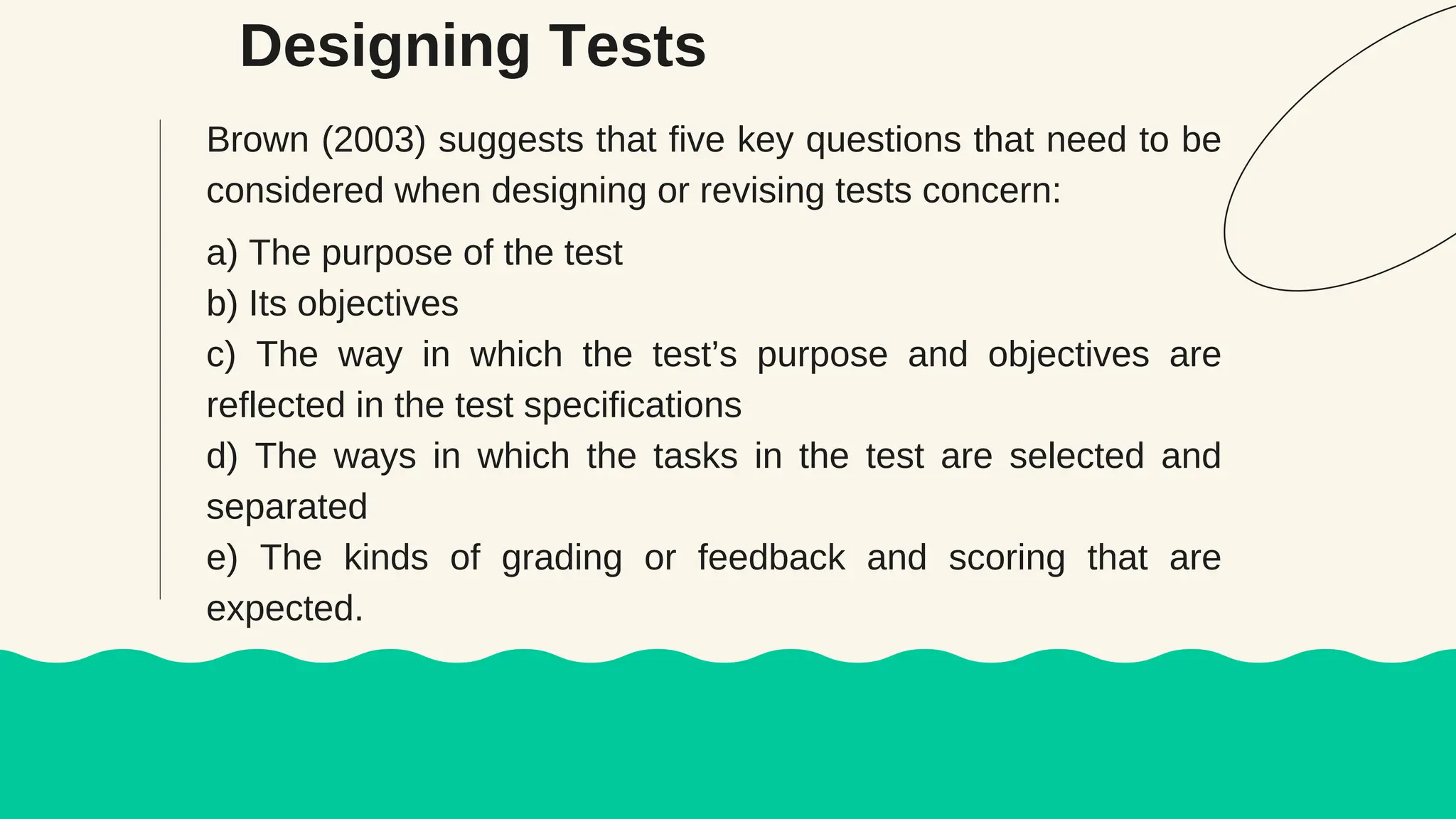 Designing Tests
Brown (2003) suggests that five key questions that need to be
considered when designing or revising tests concern:
a) The purpose of the test
b) Its objectives
c) The way in which the test’s purpose and objectives are
reflected in the test specifications
d) The ways in which the tasks in the test are selected and
separated
e) The kinds of grading or feedback and scoring that are
expected.
 