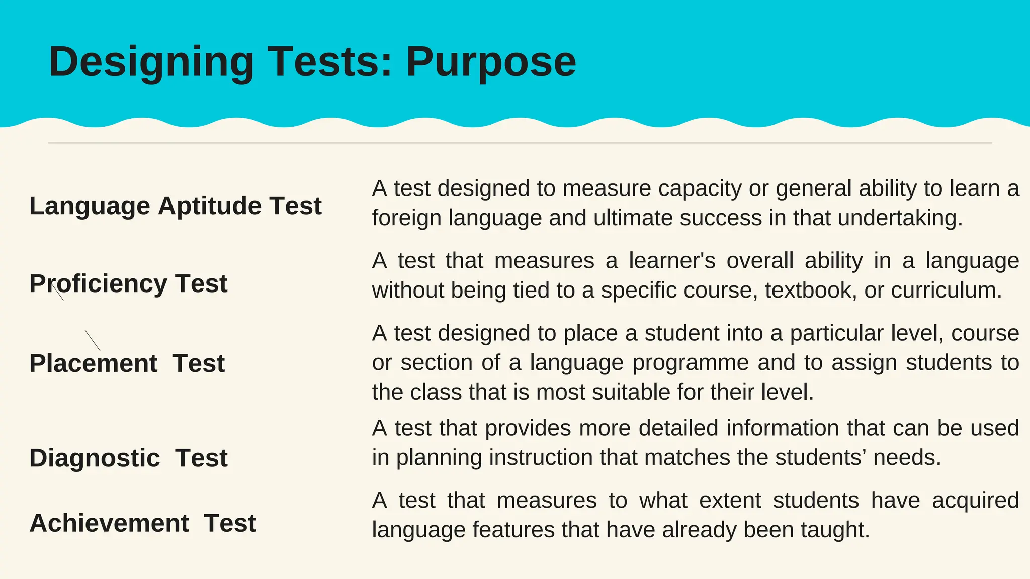 A test designed to measure capacity or general ability to learn a
foreign language and ultimate success in that undertaking.
A test that measures a learner's overall ability in a language
without being tied to a specific course, textbook, or curriculum.
Language Aptitude Test
Proficiency Test
Achievement Test
Diagnostic Test
Placement Test
A test designed to place a student into a particular level, course
or section of a language programme and to assign students to
the class that is most suitable for their level.
A test that provides more detailed information that can be used
in planning instruction that matches the students’ needs.
A test that measures to what extent students have acquired
language features that have already been taught.
Designing Tests: Purpose
 