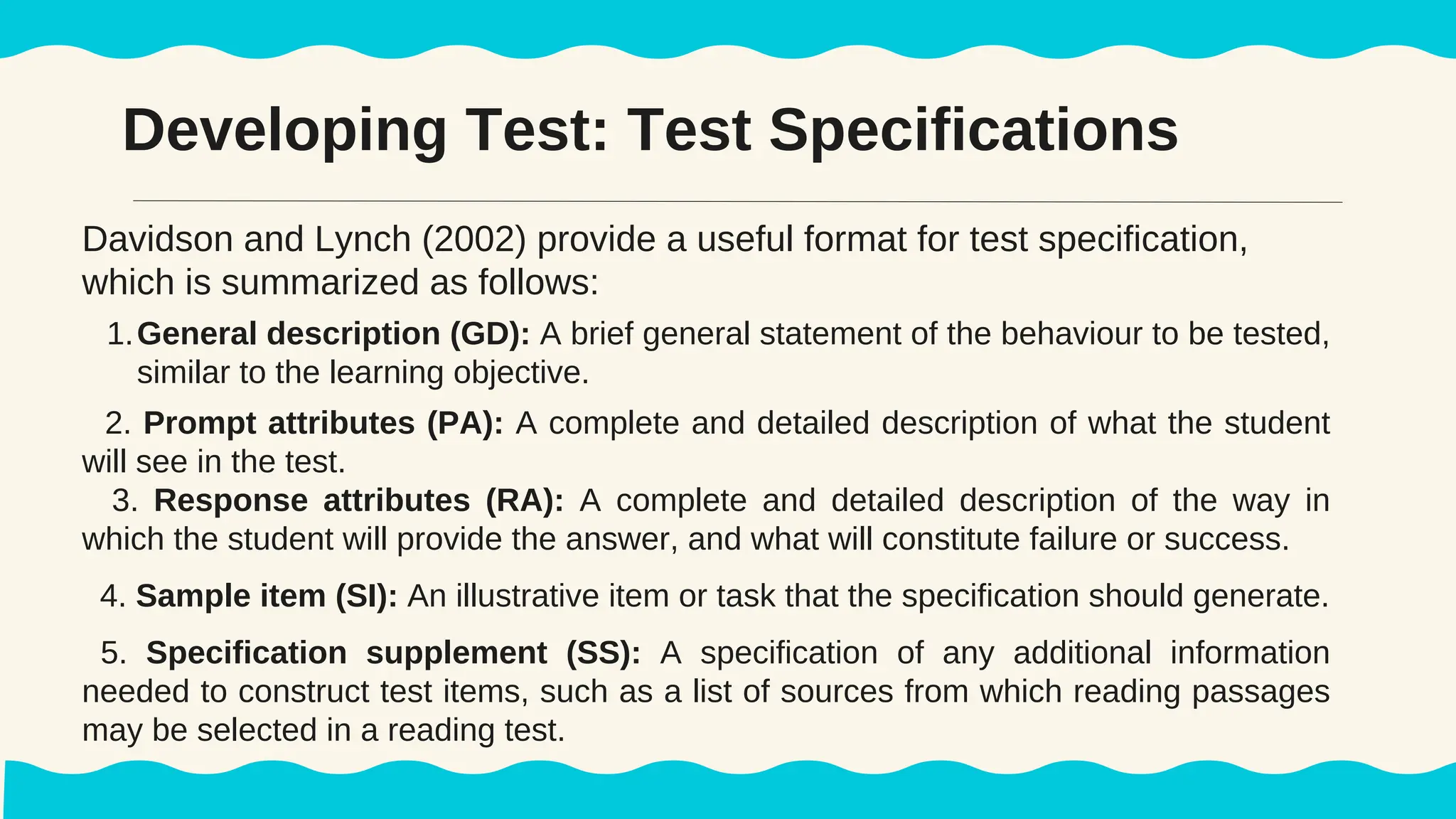 Developing Test: Test Specifications
Davidson and Lynch (2002) provide a useful format for test specification,
which is summarized as follows:
1.General description (GD): A brief general statement of the behaviour to be tested,
similar to the learning objective.
2. Prompt attributes (PA): A complete and detailed description of what the student
will see in the test.
3. Response attributes (RA): A complete and detailed description of the way in
which the student will provide the answer, and what will constitute failure or success.
4. Sample item (SI): An illustrative item or task that the specification should generate.
5. Specification supplement (SS): A specification of any additional information
needed to construct test items, such as a list of sources from which reading passages
may be selected in a reading test.
 