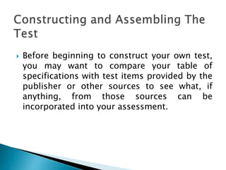  Before beginning to construct your own test,
you may want to compare your table of
specifications with test items provided by the
publisher or other sources to see what, if
anything, from those sources can be
incorporated into your assessment.
 