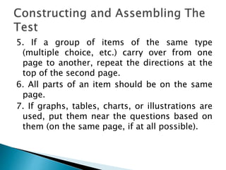 5. If a group of items of the same type
(multiple choice, etc.) carry over from one
page to another, repeat the directions at the
top of the second page.
6. All parts of an item should be on the same
page.
7. If graphs, tables, charts, or illustrations are
used, put them near the questions based on
them (on the same page, if at all possible).
 