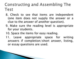8. Check to see that items are independent
(one item does not supply the answer or a
clue to the answer of another question).
9. Make sure the reading level is appropriate
for your students.
10. Space the items for easy reading.
11. Leave appropriate space for writing
answers if completion/short answer, listing,
or essay questions are used.
 