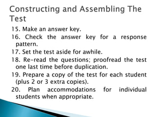 15. Make an answer key.
16. Check the answer key for a response
pattern.
17. Set the test aside for awhile.
18. Re-read the questions; proofread the test
one last time before duplication.
19. Prepare a copy of the test for each student
(plus 2 or 3 extra copies).
20. Plan accommodations for individual
students when appropriate.
 
