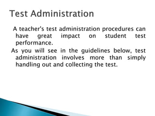 A teacher's test administration procedures can
have great impact on student test
performance.
As you will see in the guidelines below, test
administration involves more than simply
handling out and collecting the test.
 