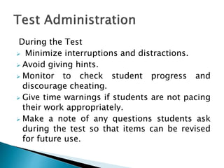 During the Test
 Minimize interruptions and distractions.
 Avoid giving hints.
 Monitor to check student progress and
discourage cheating.
 Give time warnings if students are not pacing
their work appropriately.
 Make a note of any questions students ask
during the test so that items can be revised
for future use.
 