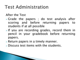 After the Test
 Grade the papers ; do test analysis after
scoring and before returning papers to
students if at all possible
 If you are recording grades, record them in
pencil in your gradebook before returning
papers.
 Return papers in a timely manner.
 Discuss test items with the students.
 