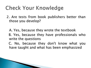 2. Are tests from book publishers better than
those you develop?
A. Yes, because they wrote the textbook
B. Yes, because they have professionals who
write the questions
C. No, because they don't know what you
have taught and what has been emphasized
 