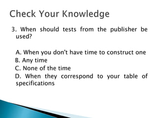 3. When should tests from the publisher be
used?
A. When you don't have time to construct one
B. Any time
C. None of the time
D. When they correspond to your table of
specifications
 