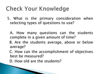 5. What is the primary consideration when
selecting types of questions to use?
A. How many questions can the students
complete in a given amount of time?
B. Are the students average, above or below
average?
C. How can the accomplishment of objectives
best be measured?
D. How old are the students?
 