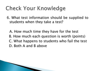 6. What test information should be supplied to
students when they take a test?
A. How much time they have for the test
B. How much each question is worth (points)
C. What happens to students who fail the test
D. Both A and B above
 