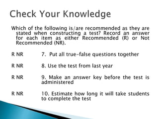 Which of the following is/are recommended as they are
stated when constructing a test? Record an answer
for each item as either Recommended (R) or Not
Recommended (NR).
R NR 7. Put all true-false questions together
R NR 8. Use the test from last year
R NR 9. Make an answer key before the test is
administered
R NR 10. Estimate how long it will take students
to complete the test
 
