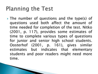  The number of questions and the type(s) of
questions used both affect the amount of
time needed for completion of the test. Nitko
(2001, p. 117), provides some estimates of
time to complete various types of questions
for junior and senior high school students.
Oosterhof (2001, p. 161), gives similar
estimates but indicates that elementary
students and poor readers might need more
time.
 
