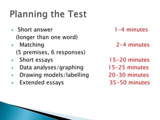  Short answer 1-4 minutes
(longer than one word)
 Matching 2-4 minutes
(5 premises, 6 responses)
 Short essays 15-20 minutes
 Data analyses/graphing 15-25 minutes
 Drawing models/labelling 20-30 minutes
 Extended essays 35-50 minutes
 