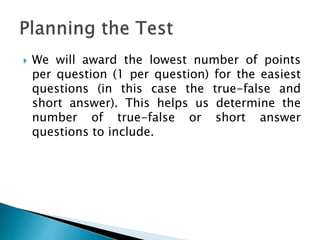  We will award the lowest number of points
per question (1 per question) for the easiest
questions (in this case the true-false and
short answer). This helps us determine the
number of true-false or short answer
questions to include.
 