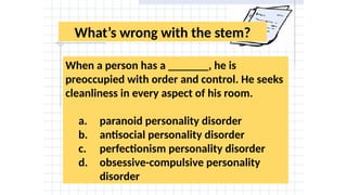 What’s wrong with the stem?
When a person has a _______, he is
preoccupied with order and control. He seeks
cleanliness in every aspect of his room.
a. paranoid personality disorder
b. antisocial personality disorder
c. perfectionism personality disorder
d. obsessive-compulsive personality
disorder
 