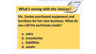 What’s wrong with the choices?
Ms. Santos purchased equipment and
furniture for her new business. What do
you call the purchases made?
a. sales
b. inventories
c. liabilities
d. assets
 
