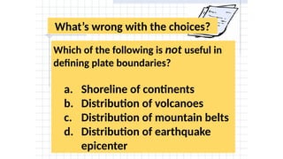 What’s wrong with the choices?
Which of the following is not useful in
defining plate boundaries?
a. Shoreline of continents
b. Distribution of volcanoes
c. Distribution of mountain belts
d. Distribution of earthquake
epicenter
 