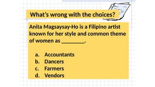 What’s wrong with the choices?
Anita Magsaysay-Ho is a Filipino artist
known for her style and common theme
of women as ________.
a. Accountants
b. Dancers
c. Farmers
d. Vendors
 