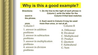 Example:
Directions: 1. On the line to the right of each phrase in
Column I, write the letter for the
word in Column II that best matches
the phrase.
2. Each word in Column II may be used
once, more than once, or not at all.
Column I Column II
1. answer in addition
problems
2. answer in subtraction
problems
3. answer in multiplication
problems
4. answer in division
problems
A. Difference
B. Dividend
C. Multiplicand
D. Product
E. Quotient
F. Subtrahend
G. Sum
Why is this a good example?
 
