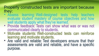 Properly constructed tests are important because
they:
• Assess learning: Well-designed tests help teachers
evaluate student mastery of course objectives and how
well students apply what they've learned.
• Provide feedback: Tests can show what was or was not
communicated clearly to students.
• Motivate students: Well-constructed tests can reinforce
learning and motivate students.
• Are valid and reliable: Test developers ensure that their
assessments are valid and reliable, and have a specific
purpose.
 