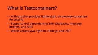 What is Testcontainers?
• - A library that provides lightweight, throwaway containers
for testing
• - Supports real dependencies like databases, message
brokers, and APIs
• - Works across Java, Python, Node.js, and .NET
 