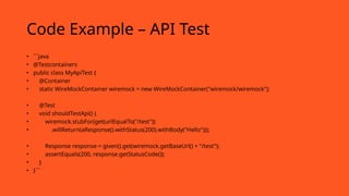 Code Example – API Test
• ```java
• @Testcontainers
• public class MyApiTest {
• @Container
• static WireMockContainer wiremock = new WireMockContainer("wiremock/wiremock");
• @Test
• void shouldTestApi() {
• wiremock.stubFor(get(urlEqualTo("/test"))
• .willReturn(aResponse().withStatus(200).withBody("Hello")));
• Response response = given().get(wiremock.getBaseUrl() + "/test");
• assertEquals(200, response.getStatusCode());
• }
• }```
 