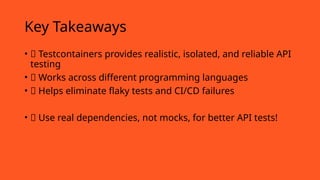 Key Takeaways
• ✅ Testcontainers provides realistic, isolated, and reliable API
testing
• ✅ Works across different programming languages
• ✅ Helps eliminate flaky tests and CI/CD failures
• 🚀 Use real dependencies, not mocks, for better API tests!
 