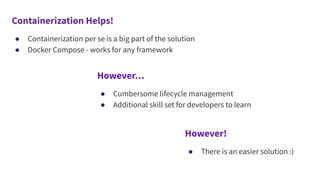 Containerization Helps!
● Containerization per se is a big part of the solution
● Docker Compose - works for any framework
However…
● Cumbersome lifecycle management
● Additional skill set for developers to learn
However!
● There is an easier solution :)
 
