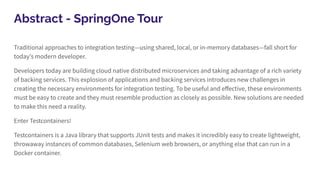Abstract - SpringOne Tour
Traditional approaches to integration testing—using shared, local, or in-memory databases—fall short for
today's modern developer.
Developers today are building cloud native distributed microservices and taking advantage of a rich variety
of backing services. This explosion of applications and backing services introduces new challenges in
creating the necessary environments for integration testing. To be useful and eﬀective, these environments
must be easy to create and they must resemble production as closely as possible. New solutions are needed
to make this need a reality.
Enter Testcontainers!
Testcontainers is a Java library that supports JUnit tests and makes it incredibly easy to create lightweight,
throwaway instances of common databases, Selenium web browsers, or anything else that can run in a
Docker container.
 