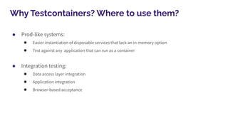 Why Testcontainers? Where to use them?
● Prod-like systems:
● Easier instantiation of disposable services that lack an in-memory option
● Test against any application that can run as a container
● Integration testing:
● Data access layer integration
● Application integration
● Browser-based acceptance
 