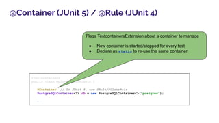 @Container (JUnit 5) / @Rule (JUnit 4)
@Testcontainers
public class MyIntegrationTests {
@Container // In JUnit 4, use @Rule/@ClassRule
PostgreSQLContainer<?> db = new PostgreSQLContainer<>("postgres");
...
Flags TestcontainersExtension about a container to manage
● New container is started/stopped for every test
● Declare as static to re-use the same container
 