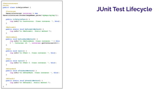 JUnit Test Lifecycle
@Testcontainers
@Slf4j
public class LifeCycleTest {
@Container
GenericContainer container = new
GenericContainer(DockerImageName.parse("myRepo/myImg"));
public LifeCycleTest() {
log.info("In Constructor. Class instance: ", this);
}
@BeforeAll
public static void beforeAllMethod() {
log.info("In @BeforeAll. Static method.");
}
@BeforeEach
public void beforeEachMethod() {
log.info("In @BeforeEach. Class instance: " + this
+ ", Container id: ", container.getContainerId());
}
@Test
public void test1() {
log.info("In @Test 1. Class instance: ", this);
}
@Test
public void test2() {
log.info("In @Test 2. Class instance: ", this);
}
@AfterEach
public void afterEachMethod() {
log.info("In @AfterEach. Class instance: ", this);
}
@AfterAll
public static void afterAllMethod() {
log.info("In @AfterAll. Static method.");
}
}
 