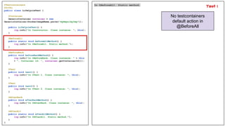 @Testcontainers
@Slf4j
public class LifeCycleTest {
@Container
GenericContainer container = new
GenericContainer(DockerImageName.parse("myRepo/myImg"));
public LifeCycleTest() {
log.info("In Constructor. Class instance: ", this);
}
@BeforeAll
public static void beforeAllMethod() {
log.info("In @BeforeAll. Static method.");
}
@BeforeEach
public void beforeEachMethod() {
log.info("In @BeforeEach. Class instance: " + this
+ ", Container id: ", container.getContainerId());
}
@Test
public void test1() {
log.info("In @Test 1. Class instance: ", this);
}
@Test
public void test2() {
log.info("In @Test 2. Class instance: ", this);
}
@AfterEach
public void afterEachMethod() {
log.info("In @AfterEach. Class instance: ", this);
}
@AfterAll
public static void afterAllMethod() {
log.info("In @AfterAll. Static method.");
}
}
In @BeforeAll. Static method.
No testcontainers
default action in
@BeforeAll
Test 1
 