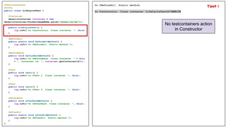@Testcontainers
@Slf4j
public class LifeCycleTest {
@Container
GenericContainer container = new
GenericContainer(DockerImageName.parse("myRepo/myImg"));
public LifeCycleTest() {
log.info("In Constructor. Class instance: ", this);
}
@BeforeAll
public static void beforeAllMethod() {
log.info("In @BeforeAll. Static method.");
}
@BeforeEach
public void beforeEachMethod() {
log.info("In @BeforeEach. Class instance: " + this
+ ", Container id: ", container.getContainerId());
}
@Test
public void test1() {
log.info("In @Test 1. Class instance: ", this);
}
@Test
public void test2() {
log.info("In @Test 2. Class instance: ", this);
}
@AfterEach
public void afterEachMethod() {
log.info("In @AfterEach. Class instance: ", this);
}
@AfterAll
public static void afterAllMethod() {
log.info("In @AfterAll. Static method.");
}
}
In @BeforeAll. Static method.
In Constructor. Class instance: LifeCycleTest@17d88132
No testcontainers action
in Constructor
Test 1
 