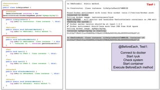 @Testcontainers
@Slf4j
public class LifeCycleTest {
@Container
GenericContainer container = new
GenericContainer(DockerImageName.parse("myRepo/myImg"));
public LifeCycleTest() {
log.info("In Constructor. Class instance: ", this);
}
@BeforeAll
public static void beforeAllMethod() {
log.info("In @BeforeAll. Static method.");
}
@BeforeEach
public void beforeEachMethod() {
log.info("In @BeforeEach. Class instance: " + this
+ ", Container id: ", container.getContainerId());
}
@Test
public void test1() {
log.info("In @Test 1. Class instance: ", this);
}
@Test
public void test2() {
log.info("In @Test 2. Class instance: ", this);
}
@AfterEach
public void afterEachMethod() {
log.info("In @AfterEach. Class instance: ", this);
}
@AfterAll
public static void afterAllMethod() {
log.info("In @AfterAll. Static method.");
}
}
In @BeforeAll. Static method.
In Constructor. Class instance: LifeCycleTest@17d88132
Found Docker environment with local Unix socket (unix:///var/run/docker.sock)
Connected to docker
Pulling docker image: testcontainers/ryuk
Ryuk started - will monitor and terminate Testcontainers containers on JVM exit
Checking the system...
✔ Docker server version should be at least 1.6.0
✔ Docker environment should have more than 2GB free disk space
Pulling docker image: myRepo/myImg
Container myRepo/myImg is starting:
b1c63a2738a6131ac06dd90bc334e621099b8a9d0092cfbc8899954495bd57c5
In @BeforeEach. Class instance: LifeCycleTest@17d88132, Container id:
b1c63a2738a6131ac06dd90bc334e621099b8a9d0092cfbc8899954495bd57c5
@BeforeEach, Test1:
Connect to docker
Start ryuk
Check system
Start container
Execute BeforeEach method
Test 1
 