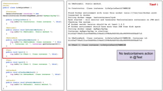 @Testcontainers
@Slf4j
public class LifeCycleTest {
@Container
GenericContainer container = new
GenericContainer(DockerImageName.parse("myRepo/myImg"));
public LifeCycleTest() {
log.info("In Constructor. Class instance: ", this);
}
@BeforeAll
public static void beforeAllMethod() {
log.info("In @BeforeAll. Static method.");
}
@BeforeEach
public void beforeEachMethod() {
log.info("In @BeforeEach. Class instance: " + this
+ ", Container id: ", container.getContainerId());
}
@Test
public void test1() {
log.info("In @Test 1. Class instance: ", this);
}
@Test
public void test2() {
log.info("In @Test 2. Class instance: ", this);
}
@AfterEach
public void afterEachMethod() {
log.info("In @AfterEach. Class instance: ", this);
}
@AfterAll
public static void afterAllMethod() {
log.info("In @AfterAll. Static method.");
}
}
In @BeforeAll. Static method.
In Constructor. Class instance: LifeCycleTest@17d88132
Found Docker environment with local Unix socket (unix:///var/run/docker.sock)
Connected to docker
Pulling docker image: testcontainers/ryuk
Ryuk started - will monitor and terminate Testcontainers containers on JVM exit
Checking the system...
✔ Docker server version should be at least 1.6.0
✔ Docker environment should have more than 2GB free disk space
Pulling docker image: myRepo/myImg
Container myRepo/myImg is starting:
b1c63a2738a6131ac06dd90bc334e621099b8a9d0092cfbc8899954495bd57c5
In @BeforeEach. Class instance: LifeCycleTest@17d88132, Container id:
b1c63a2738a6131ac06dd90bc334e621099b8a9d0092cfbc8899954495bd57c5
In @Test 1. Class instance: LifeCycleTest@17d88132
No testcontainers action
in @Test
Test 1
 