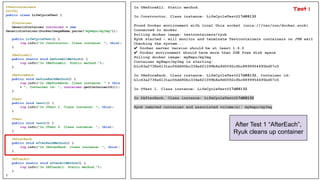 @Testcontainers
@Slf4j
public class LifeCycleTest {
@Container
GenericContainer container = new
GenericContainer(DockerImageName.parse("myRepo/myImg"));
public LifeCycleTest() {
log.info("In Constructor. Class instance: ", this);
}
@BeforeAll
public static void beforeAllMethod() {
log.info("In @BeforeAll. Static method.");
}
@BeforeEach
public void beforeEachMethod() {
log.info("In @BeforeEach. Class instance: " + this
+ ", Container id: ", container.getContainerId());
}
@Test
public void test1() {
log.info("In @Test 1. Class instance: ", this);
}
@Test
public void test2() {
log.info("In @Test 2. Class instance: ", this);
}
@AfterEach
public void afterEachMethod() {
log.info("In @AfterEach. Class instance: ", this);
}
@AfterAll
public static void afterAllMethod() {
log.info("In @AfterAll. Static method.");
}
}
In @BeforeAll. Static method.
In Constructor. Class instance: LifeCycleTest@17d88132
Found Docker environment with local Unix socket (unix:///var/run/docker.sock)
Connected to docker
Pulling docker image: testcontainers/ryuk
Ryuk started - will monitor and terminate Testcontainers containers on JVM exit
Checking the system...
✔ Docker server version should be at least 1.6.0
✔ Docker environment should have more than 2GB free disk space
Pulling docker image: myRepo/myImg
Container myRepo/myImg is starting:
b1c63a2738a6131ac06dd90bc334e621099b8a9d0092cfbc8899954495bd57c5
In @BeforeEach. Class instance: LifeCycleTest@17d88132, Container id:
b1c63a2738a6131ac06dd90bc334e621099b8a9d0092cfbc8899954495bd57c5
In @Test 1. Class instance: LifeCycleTest@17d88132
In @AfterEach. Class instance: LifeCycleTest@17d88132
Ryuk removed container and associated volume(s): myRepo/myImg
After Test 1 “AfterEach”,
Ryuk cleans up container
Test 1
 