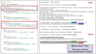 @Testcontainers
@Slf4j
public class LifeCycleTest {
@Container
GenericContainer container = new
GenericContainer(DockerImageName.parse("myRepo/myImg"));
public LifeCycleTest() {
log.info("In Constructor. Class instance: ", this);
}
@BeforeAll
public static void beforeAllMethod() {
log.info("In @BeforeAll. Static method.");
}
@BeforeEach
public void beforeEachMethod() {
log.info("In @BeforeEach. Class instance: " + this
+ ", Container id: ", container.getContainerId());
}
@Test
public void test1() {
log.info("In @Test 1. Class instance: ", this);
}
@Test
public void test2() {
log.info("In @Test 2. Class instance: ", this);
}
@AfterEach
public void afterEachMethod() {
log.info("In @AfterEach. Class instance: ", this);
}
@AfterAll
public static void afterAllMethod() {
log.info("In @AfterAll. Static method.");
}
}
In @BeforeAll. Static method.
In Constructor. Class instance: LifeCycleTest@17d88132
Found Docker environment with local Unix socket (unix:///var/run/docker.sock)
Connected to docker
Pulling docker image: testcontainers/ryuk
Ryuk started - will monitor and terminate Testcontainers containers on JVM exit
Checking the system...
✔ Docker server version should be at least 1.6.0
✔ Docker environment should have more than 2GB free disk space
Pulling docker image: myRepo/myImg
Container myRepo/myImg is starting:
b1c63a2738a6131ac06dd90bc334e621099b8a9d0092cfbc8899954495bd57c5
In @BeforeEach. Class instance: LifeCycleTest@17d88132, Container id:
b1c63a2738a6131ac06dd90bc334e621099b8a9d0092cfbc8899954495bd57c5
In @Test 1. Class instance: LifeCycleTest@17d88132
In @AfterEach. Class instance: LifeCycleTest@17d88132
Ryuk removed container and associated volume(s): myRepo/myImg
In Constructor. Class instance: LifeCycleTest@42d236fb
Container myRepo/myImg is starting:
20e4227f6d5366c7f6ccb2ebf09eb5666bb75d20a4c307c6026870dc0fc0d3a1
In @BeforeEach. Class instance: LifeCycleTest@42d236fb, Container id:
20e4227f6d5366c7f6ccb2ebf09eb5666bb75d20a4c307c6026870dc0fc0d3a1
@BeforeEach, Test2:
Start new container
Execute BeforeEach method
Test 2
Test 1
 
