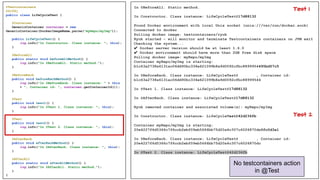 @Testcontainers
@Slf4j
public class LifeCycleTest {
@Container
GenericContainer container = new
GenericContainer(DockerImageName.parse("myRepo/myImg"));
public LifeCycleTest() {
log.info("In Constructor. Class instance: ", this);
}
@BeforeAll
public static void beforeAllMethod() {
log.info("In @BeforeAll. Static method.");
}
@BeforeEach
public void beforeEachMethod() {
log.info("In @BeforeEach. Class instance: " + this
+ ", Container id: ", container.getContainerId());
}
@Test
public void test1() {
log.info("In @Test 1. Class instance: ", this);
}
@Test
public void test2() {
log.info("In @Test 2. Class instance: ", this);
}
@AfterEach
public void afterEachMethod() {
log.info("In @AfterEach. Class instance: ", this);
}
@AfterAll
public static void afterAllMethod() {
log.info("In @AfterAll. Static method.");
}
}
In @BeforeAll. Static method.
In Constructor. Class instance: LifeCycleTest@17d88132
Found Docker environment with local Unix socket (unix:///var/run/docker.sock)
Connected to docker
Pulling docker image: testcontainers/ryuk
Ryuk started - will monitor and terminate Testcontainers containers on JVM exit
Checking the system...
✔ Docker server version should be at least 1.6.0
✔ Docker environment should have more than 2GB free disk space
Pulling docker image: myRepo/myImg
Container myRepo/myImg is starting:
b1c63a2738a6131ac06dd90bc334e621099b8a9d0092cfbc8899954495bd57c5
In @BeforeEach. Class instance: LifeCycleTest@17d88132, Container id:
b1c63a2738a6131ac06dd90bc334e621099b8a9d0092cfbc8899954495bd57c5
In @Test 1. Class instance: LifeCycleTest@17d88132
In @AfterEach. Class instance: LifeCycleTest@17d88132
Ryuk removed container and associated volume(s): myRepo/myImg
In Constructor. Class instance: LifeCycleTest@42d236fb
Container myRepo/myImg is starting:
20e4227f6d5366c7f6ccb2ebf09eb5666bb75d20a4c307c6026870dc0fc0d3a1
In @BeforeEach. Class instance: LifeCycleTest@42d236fb, Container id:
20e4227f6d5366c7f6ccb2ebf09eb5666bb75d20a4c307c6026870dc0fc0d3a1
In @Test 2. Class instance: LifeCycleTest@42d236fb
No testcontainers action
in @Test
Test 2
Test 1
 