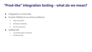 “Prod-like” integration testing - what do we mean?
● Integration vs Unit tests
● Greater fidelity to run-time conditions
○ Type of system
○ Network reliability
○ OS environment
● Shifted left
○ Local developer machine
○ Iterate locally
 