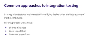 Common approaches to integration testing
In Integration tests we are interested in verifying the behavior and interactions of
multiple modules.
For this purpose we can use:
● Shared instances
● Local installation
● In memory solutions
 