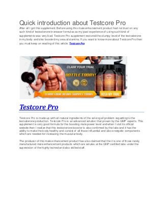 Quick introduction about Testcore Pro
After all I got this supplement. Before using this male enhancement product had not trust on any
such kind of testosterone increaser formulas as my past experience of using such kind of
supplements was very bad. Testcore Pro supplement restored the stumpy level of the testosterone
in my body and also boosted my sexual stamina. If you want to know more about Testcore Pro then
you must keep on reading of this article. Testcore Pro
Testcore Pro
Testcore Pro is made up with all-natural ingredients of the solving all problem regarding to the
testosterone production. Testcore Pro is an advanced solution that proven by the GMP experts. This
supplement is very good formula for the boosting male power level and when I visit its official
website then I realize that this testosterone booster is also confirmed by the labs and it has the
ability to make the body healthy and consist of all those influential and also energetic components
which are needed for increasing the muscular body.
The producer of this male enhancement product has also claimed that the it is one of those rarely
manufactured male enhancement products which are solutes at the GNP certified labs under the
supervision of the highly trained and also skilled staff.
 