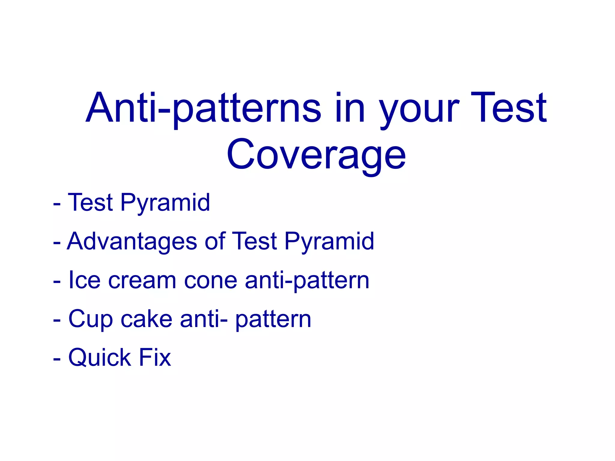 Anti-patterns in your Test
Coverage
- Test Pyramid
- Advantages of Test Pyramid
- Ice cream cone anti-pattern
- Cup cake anti- pattern
- Quick Fix
 