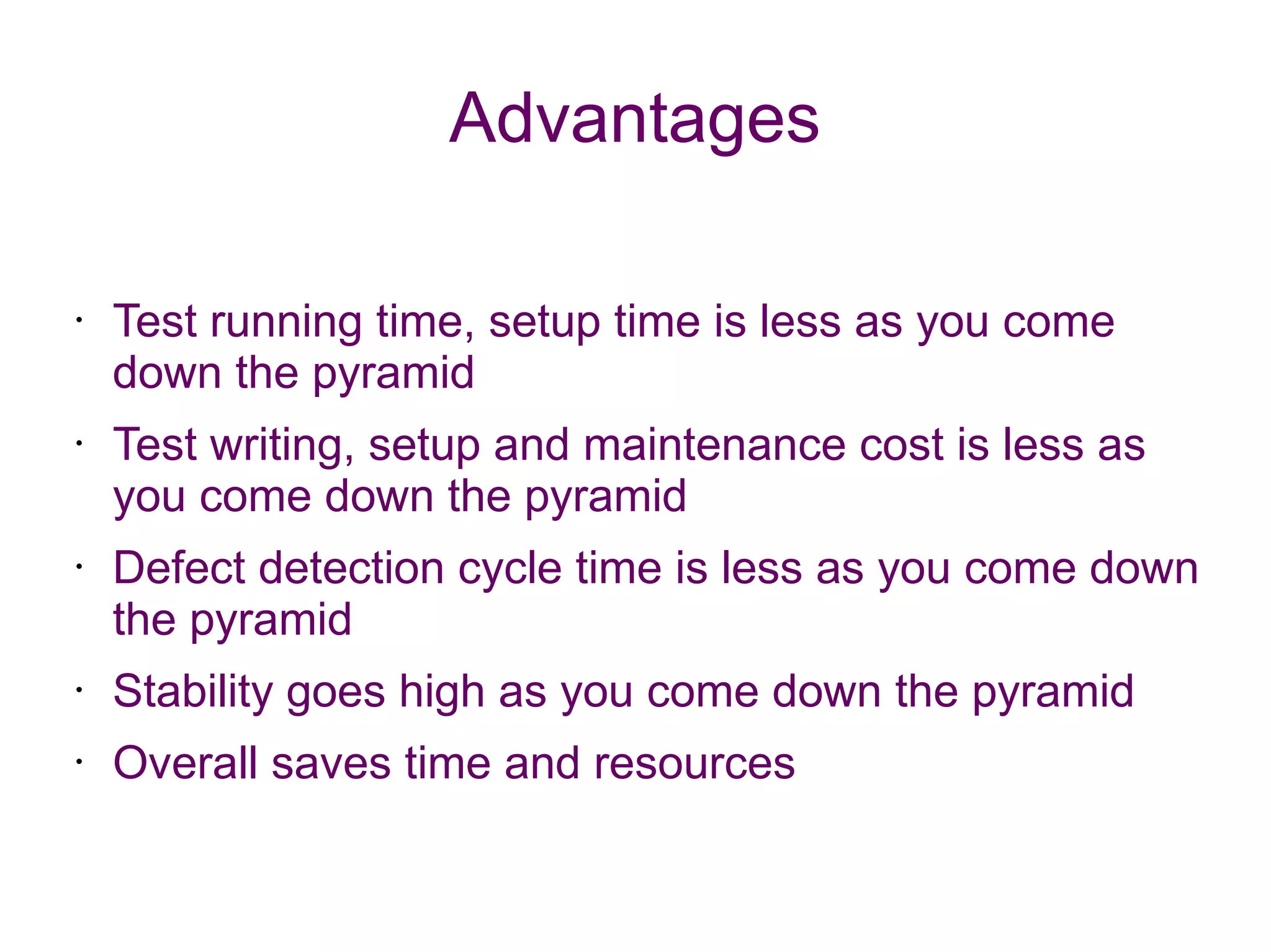 Advantages
• Test running time, setup time is less as you come
down the pyramid
• Test writing, setup and maintenance cost is less as
you come down the pyramid
• Defect detection cycle time is less as you come down
the pyramid
• Stability goes high as you come down the pyramid
• Overall saves time and resources
 
